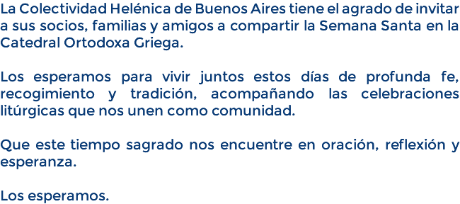 La Colectividad Helénica de Buenos Aires tiene el agrado de invitar a sus socios, familias y amigos a compartir la Semana Santa en la Catedral Ortodoxa Griega. Los esperamos para vivir juntos estos días de profunda fe, recogimiento y tradición, acompañando las celebraciones litúrgicas que nos unen como comunidad. Que este tiempo sagrado nos encuentre en oración, reflexión y esperanza. Los esperamos.
