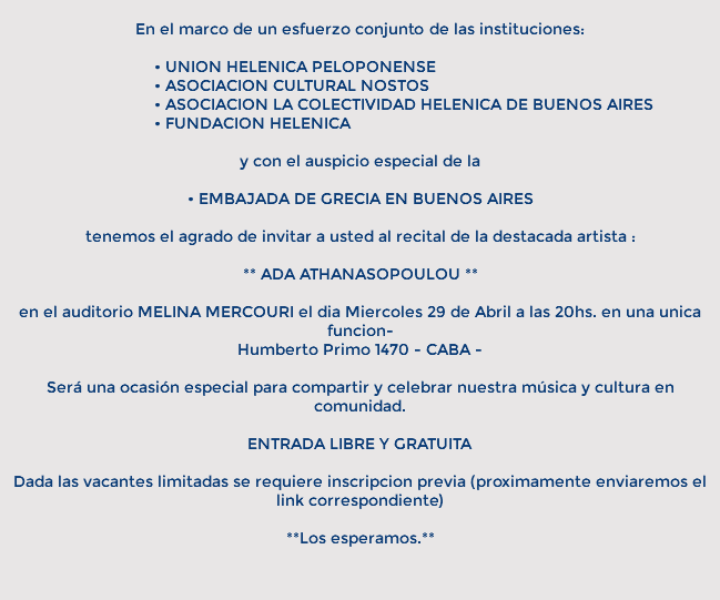&nbsp;En el marco de un esfuerzo conjunto de las instituciones: • UNION HELENICA PELOPONENSE • ASOCIACION CULTURAL NOSTOS • ASOCIACION LA COLECTIVIDAD HELENICA DE BUENOS AIRES • FUNDACION HELENICA y con el auspicio especial de la • EMBAJADA DE GRECIA EN BUENOS AIRES tenemos el agrado de invitar a usted al recital de la destacada artista : ** ADA ATHANASOPOULOU ** en el auditorio MELINA MERCOURI el dia Miercoles 29 de Abril a las 20hs. en una unica funcion- Humberto Primo 1470 - CABA - Será una ocasión especial para compartir y celebrar nuestra música y cultura en comunidad. ENTRADA LIBRE Y GRATUITA Dada las vacantes limitadas se requiere inscripcion previa (proximamente enviaremos el link correspondiente) **Los esperamos.** 